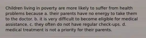 Children living in poverty are more likely to suffer from health problems because a. their parents have no energy to take them to the doctor. b. it is very difficult to become eligible for medical assistance. c. they often do not have regular check-ups. d. medical treatment is not a priority for their parents.