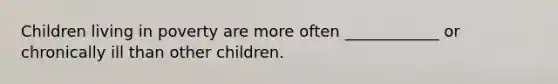 Children living in poverty are more often ____________ or chronically ill than other children.