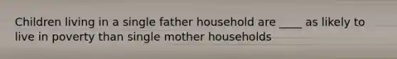 Children living in a single father household are ____ as likely to live in poverty than single mother households