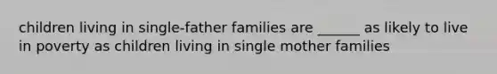 children living in single-father families are ______ as likely to live in poverty as children living in single mother families