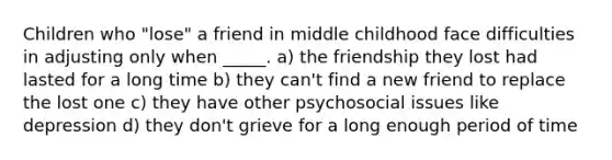 Children who "lose" a friend in middle childhood face difficulties in adjusting only when _____. a) the friendship they lost had lasted for a long time b) they can't find a new friend to replace the lost one c) they have other psychosocial issues like depression d) they don't grieve for a long enough period of time