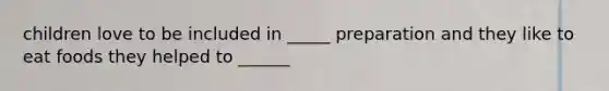 children love to be included in _____ preparation and they like to eat foods they helped to ______