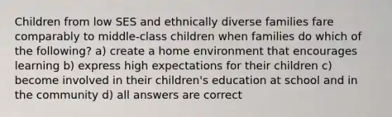 Children from low SES and ethnically diverse families fare comparably to middle-class children when families do which of the following? a) create a home environment that encourages learning b) express high expectations for their children c) become involved in their children's education at school and in the community d) all answers are correct