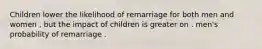 Children lower the likelihood of remarriage for both men and women , but the impact of children is greater on . men's probability of remarriage .