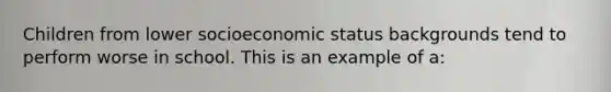 Children from lower socioeconomic status backgrounds tend to perform worse in school. This is an example of a: