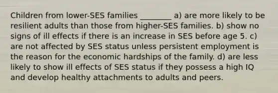 Children from lower-SES families ________ a) are more likely to be resilient adults than those from higher-SES families. b) show no signs of ill effects if there is an increase in SES before age 5. c) are not affected by SES status unless persistent employment is the reason for the economic hardships of the family. d) are less likely to show ill effects of SES status if they possess a high IQ and develop healthy attachments to adults and peers.