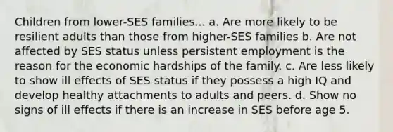 Children from lower-SES families... a. Are more likely to be resilient adults than those from higher-SES families b. Are not affected by SES status unless persistent employment is the reason for the economic hardships of the family. c. Are less likely to show ill effects of SES status if they possess a high IQ and develop healthy attachments to adults and peers. d. Show no signs of ill effects if there is an increase in SES before age 5.