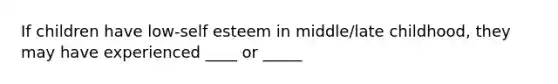 If children have low-self esteem in middle/late childhood, they may have experienced ____ or _____