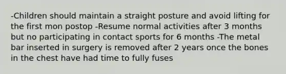 -Children should maintain a straight posture and avoid lifting for the first mon postop -Resume normal activities after 3 months but no participating in contact sports for 6 months -The metal bar inserted in surgery is removed after 2 years once the bones in the chest have had time to fully fuses