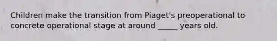 Children make the transition from Piaget's preoperational to concrete operational stage at around _____ years old.