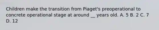 Children make the transition from Piaget's preoperational to concrete operational stage at around __ years old. A. 5 B. 2 C. 7 D. 12