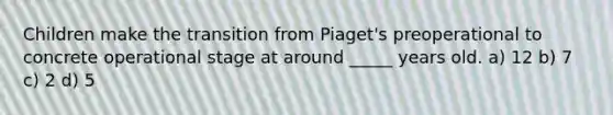 Children make the transition from Piaget's preoperational to concrete operational stage at around _____ years old. a) 12 b) 7 c) 2 d) 5