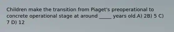 Children make the transition from Piaget's preoperational to concrete operational stage at around _____ years old.A) 2B) 5 C) 7 D) 12