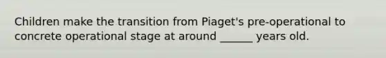 Children make the transition from Piaget's pre-operational to concrete operational stage at around ______ years old.
