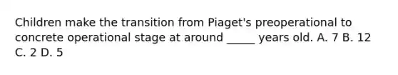 Children make the transition from Piaget's preoperational to concrete operational stage at around _____ years old. A. 7 B. 12 C. 2 D. 5