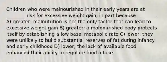 Children who were malnourished in their early years are at ________ risk for excessive weight gain, in part because ________. A) greater; malnutrition is not the only factor that can lead to excessive weight gain B) greater; a malnourished body protects itself by establishing a low basal metabolic rate C) lower; they were unlikely to build substantial reserves of fat during infancy and early childhood D) lower; the lack of available food enhanced their ability to regulate food intake