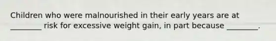 Children who were malnourished in their early years are at ________ risk for excessive weight gain, in part because ________.