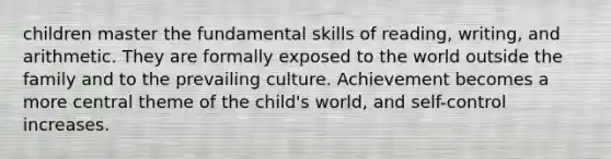 children master the fundamental skills of reading, writing, and arithmetic. They are formally exposed to the world outside the family and to the prevailing culture. Achievement becomes a more central theme of the child's world, and self-control increases.