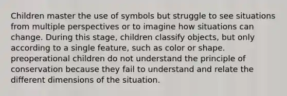 Children master the use of symbols but struggle to see situations from multiple perspectives or to imagine how situations can change. During this stage, children classify objects, but only according to a single feature, such as color or shape. preoperational children do not understand the principle of conservation because they fail to understand and relate the different dimensions of the situation.