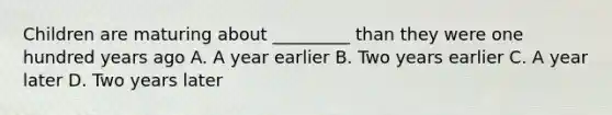 Children are maturing about _________ than they were one hundred years ago A. A year earlier B. Two years earlier C. A year later D. Two years later
