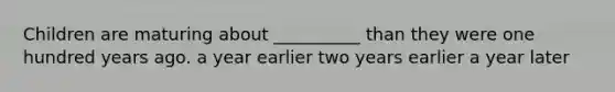 Children are maturing about __________ than they were one hundred years ago. a year earlier two years earlier a year later