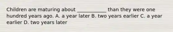 Children are maturing about ____________ than they were one hundred years ago. A. a year later B. two years earlier C. a year earlier D. two years later