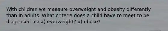 With children we measure overweight and obesity differently than in adults. What criteria does a child have to meet to be diagnosed as: a) overweight? b) obese?