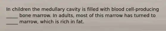 In children the medullary cavity is filled with blood cell-producing _____ bone marrow. In adults, most of this marrow has turned to _____ marrow, which is rich in fat.