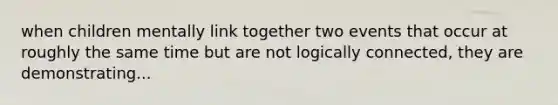 when children mentally link together two events that occur at roughly the same time but are not logically connected, they are demonstrating...