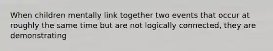 When children mentally link together two events that occur at roughly the same time but are not logically connected, they are demonstrating