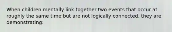 When children mentally link together two events that occur at roughly the same time but are not logically connected, they are demonstrating: