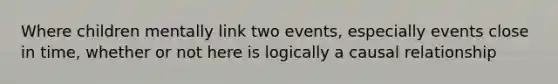 Where children mentally link two events, especially events close in time, whether or not here is logically a causal relationship