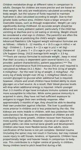 Children metabolize drugs at different rates in comparison to adults. Dosages for children are more precise and are based on their weight. Not only are medications calculated according to body weight, but the volume of fluids required to maintain hydration is also calculated according to weight. Due to their greater body surface area, children have a larger amount of insensible losses, such as through evaporation. Weight can vary significantly during childhood. An accurate weight should be obtained for every pediatric patient, particularly if the child has vomiting or diarrhea and is not eating or drinking. Weight should be considered a vital sign in children. The parent(s) are often the most accurate at predicting the child's weight. Updated Advanced Paediatric Life Support weight estimation formulae are as follows: - Infants 0 - 12 months: 4 + (0.5 x age in mths) = wt (kg) - Children 1 - 5 years: 8 + (2 x age in yrs) = wt (kg) - Children 6 - 12 years: 7 + (3 x age in yrs) = wt (kg) (Advanced Life Support Group, 2013) Average birth weight = 3.5 kg. ***There are various formulae to estimate weight...keep in mind that their accuracy is dependent upon several factors (i.e., care provider, patient characteristics, patient population).*** The amount of maintenance fluid (intravenous [IV] or oral) required is calculated as follows (4-2-1 Rule): - For the first 10 kg of weight: 4 ml/kg/hour - For the next 10 kg of weight: 2 ml/kg/hour - For every kg of body weight over 20 kg: 1 ml/kg/hour Adults can convert glycogen to glucose when additional fuel is required; however, infants and small children have limited ability to store glycogen as a fuel source. As a result, their blood glucose levels will drop when additional energy is required. Infants younger than 2-3 months of age have immature immune systems and are more susceptible to infection. While some passive immunity is acquired in utero, they have not had sufficient exposure to antigens to trigger their own antibody response. After approximately 3 months of age, they should be able to develop their own protection against infection. The liver is positioned more anterior in children and is less protected by the ribs. The kidneys are more mobile in children, with less protection from subcutaneous fat. Because the osteoblasts of children are still contributing to bone growth, children recover from fractures more quickly than adults. However, injuries at or adjacent to growth plates can slow normal bone growth and development. Children also have more flexible bones than adults, since calcification of the bones is not yet complete. Skeletal trauma (including the spine) may not result in fractures, but may instead cause injury to soft tissues, tendons, or ligaments. Children have proportionally larger and heavier heads in comparison to body size. This contributes to a higher centre of gravity in children. Young children tend to pitch head-first during a fall.