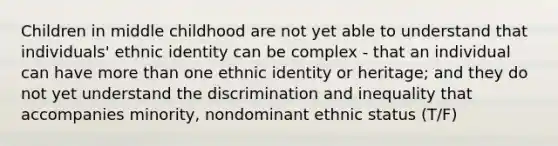 Children in middle childhood are not yet able to understand that individuals' ethnic identity can be complex - that an individual can have more than one ethnic identity or heritage; and they do not yet understand the discrimination and inequality that accompanies minority, nondominant ethnic status (T/F)