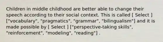 Children in middle childhood are better able to change their speech according to their social context. This is called [ Select ] ["vocabulary", "pragmatics", "grammar", "bilingualism"] and it is made possible by [ Select ] ["perspective-taking skills", "reinforcement", "modeling", "reading"] .