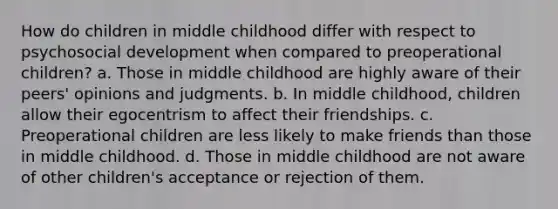 How do children in middle childhood differ with respect to psychosocial development when compared to preoperational children? a. Those in middle childhood are highly aware of their peers' opinions and judgments. b. In middle childhood, children allow their egocentrism to affect their friendships. c. Preoperational children are less likely to make friends than those in middle childhood. d. Those in middle childhood are not aware of other children's acceptance or rejection of them.