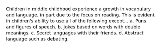 Children in middle childhood experience a growth in vocabulary and language, in part due to the focus on reading. This is evident in children's ability to use all of the following except... a. Puns and figures of speech. b. Jokes based on words with double meanings. c. Secret languages with their friends. d. Abstract language such as debating.