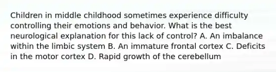 Children in middle childhood sometimes experience difficulty controlling their emotions and behavior. What is the best neurological explanation for this lack of control? A. An imbalance within the limbic system B. An immature frontal cortex C. Deficits in the motor cortex D. Rapid growth of the cerebellum