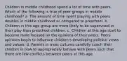 Children in middle childhood spend a lot of time with peers. Which of the following is true of peer groups in middle childhood? a. The amount of time spent playing with peers doubles in middle childhood as compared to preschool. b. Children in this age group are more likely to be supervised in their play than preschool children. c. Children at this age start to become more focused on the opinions of their peers. Peers opinions begin to influence children's developing political views and values. d. Parents in most cultures carefully coach their children in how to appropriately behave with peers such that there are few conflicts between peers at this age.