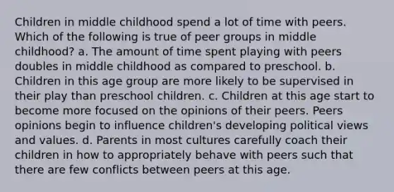 Children in middle childhood spend a lot of time with peers. Which of the following is true of peer groups in middle childhood? a. The amount of time spent playing with peers doubles in middle childhood as compared to preschool. b. Children in this age group are more likely to be supervised in their play than preschool children. c. Children at this age start to become more focused on the opinions of their peers. Peers opinions begin to influence children's developing political views and values. d. Parents in most cultures carefully coach their children in how to appropriately behave with peers such that there are few conflicts between peers at this age.