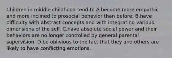 Children in middle childhood tend to A.become more empathic and more inclined to prosocial behavior than before. B.have difficulty with abstract concepts and with integrating various dimensions of the self. C.have absolute social power and their behaviors are no longer controlled by general parental supervision. D.be oblivious to the fact that they and others are likely to have conflicting emotions.