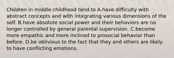 Children in middle childhood tend to A.have difficulty with abstract concepts and with integrating various dimensions of the self. B.have absolute social power and their behaviors are no longer controlled by general parental supervision. C.become more empathic and more inclined to prosocial behavior than before. D.be oblivious to the fact that they and others are likely to have conflicting emotions.