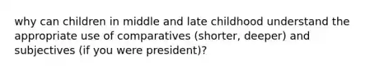 why can children in middle and late childhood understand the appropriate use of comparatives (shorter, deeper) and subjectives (if you were president)?