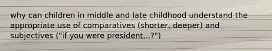 why can children in middle and late childhood understand the appropriate use of comparatives (shorter, deeper) and subjectives ("if you were president...?")