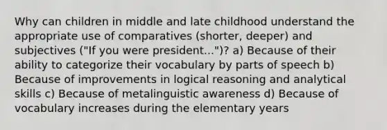 Why can children in middle and late childhood understand the appropriate use of comparatives (shorter, deeper) and subjectives ("If you were president...")? a) Because of their ability to categorize their vocabulary by parts of speech b) Because of improvements in logical reasoning and analytical skills c) Because of metalinguistic awareness d) Because of vocabulary increases during the elementary years