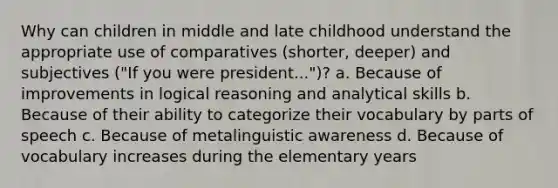 Why can children in middle and late childhood understand the appropriate use of comparatives (shorter, deeper) and subjectives ("If you were president...")? a. Because of improvements in logical reasoning and analytical skills b. Because of their ability to categorize their vocabulary by parts of speech c. Because of metalinguistic awareness d. Because of vocabulary increases during the elementary years