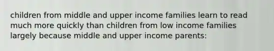 children from middle and upper income families learn to read much more quickly than children from low income families largely because middle and upper income parents: