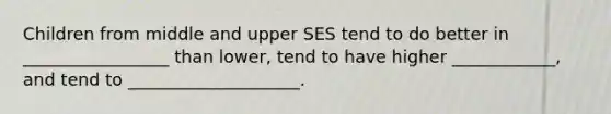 Children from middle and upper SES tend to do better in _________________ than lower, tend to have higher ____________, and tend to ____________________.