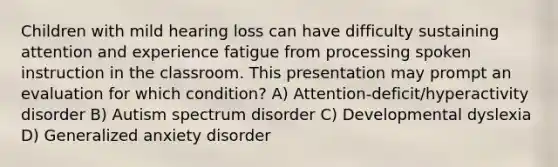 Children with mild hearing loss can have difficulty sustaining attention and experience fatigue from processing spoken instruction in the classroom. This presentation may prompt an evaluation for which condition? A) Attention-deficit/hyperactivity disorder B) Autism spectrum disorder C) Developmental dyslexia D) Generalized anxiety disorder