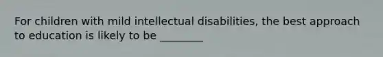 For children with mild intellectual disabilities, the best approach to education is likely to be ________